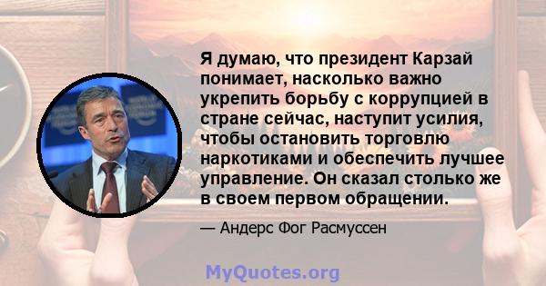 Я думаю, что президент Карзай понимает, насколько важно укрепить борьбу с коррупцией в стране сейчас, наступит усилия, чтобы остановить торговлю наркотиками и обеспечить лучшее управление. Он сказал столько же в своем