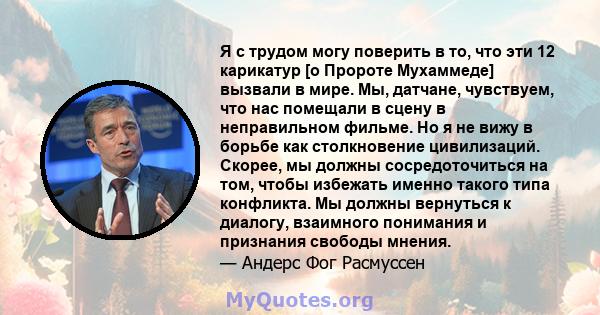 Я с трудом могу поверить в то, что эти 12 карикатур [о Пророте Мухаммеде] вызвали в мире. Мы, датчане, чувствуем, что нас помещали в сцену в неправильном фильме. Но я не вижу в борьбе как столкновение цивилизаций.