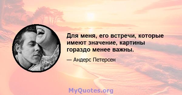 Для меня, его встречи, которые имеют значение, картины гораздо менее важны.