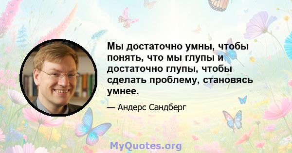 Мы достаточно умны, чтобы понять, что мы глупы и достаточно глупы, чтобы сделать проблему, становясь умнее.