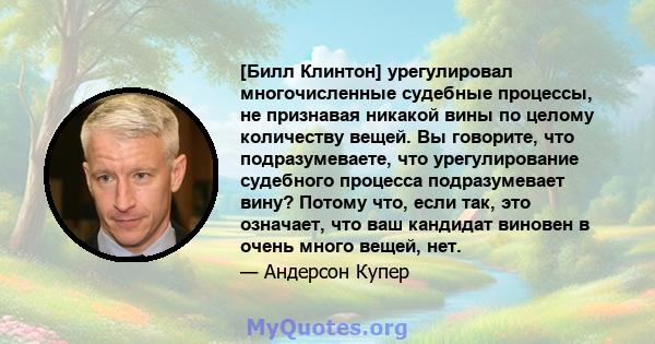 [Билл Клинтон] урегулировал многочисленные судебные процессы, не признавая никакой вины по целому количеству вещей. Вы говорите, что подразумеваете, что урегулирование судебного процесса подразумевает вину? Потому что,