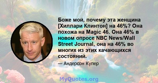 Боже мой, почему эта женщина [Хиллари Клинтон] на 46%? Она похожа на Magic 46. Она 46% в новом опросе NBC News/Wall Street Journal, она на 46% во многих из этих качающихся состояний.