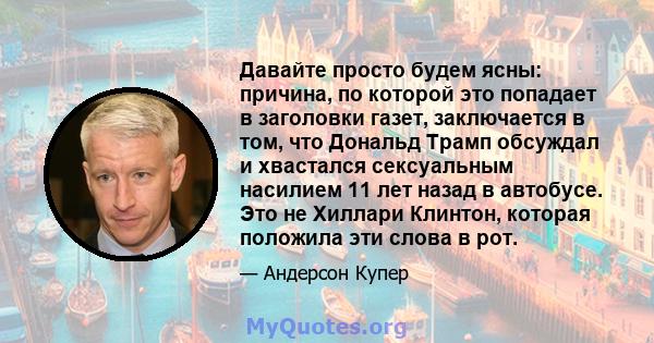 Давайте просто будем ясны: причина, по которой это попадает в заголовки газет, заключается в том, что Дональд Трамп обсуждал и хвастался сексуальным насилием 11 лет назад в автобусе. Это не Хиллари Клинтон, которая