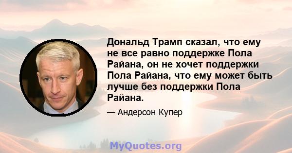 Дональд Трамп сказал, что ему не все равно поддержке Пола Райана, он не хочет поддержки Пола Райана, что ему может быть лучше без поддержки Пола Райана.