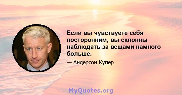 Если вы чувствуете себя посторонним, вы склонны наблюдать за вещами намного больше.