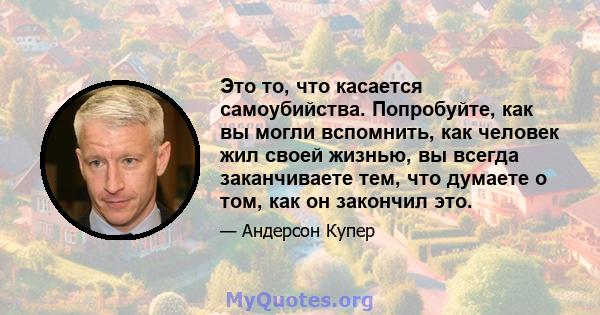 Это то, что касается самоубийства. Попробуйте, как вы могли вспомнить, как человек жил своей жизнью, вы всегда заканчиваете тем, что думаете о том, как он закончил это.