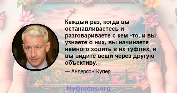 Каждый раз, когда вы останавливаетесь и разговариваете с кем -то, и вы узнаете о них, вы начинаете немного ходить в их туфлях, и вы видите вещи через другую объективу.