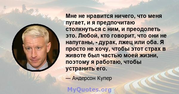 Мне не нравится ничего, что меня пугает, и я предпочитаю столкнуться с ним, и преодолеть это. Любой, кто говорит, что они не напуганы, - дурак, лжец или оба. Я просто не хочу, чтобы этот страх в животе был частью моей