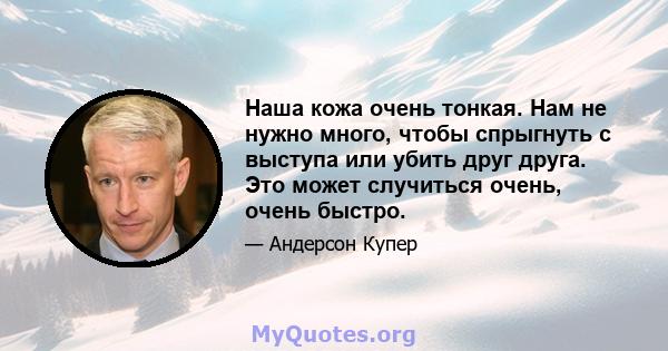 Наша кожа очень тонкая. Нам не нужно много, чтобы спрыгнуть с выступа или убить друг друга. Это может случиться очень, очень быстро.