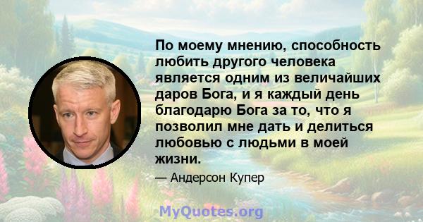 По моему мнению, способность любить другого человека является одним из величайших даров Бога, и я каждый день благодарю Бога за то, что я позволил мне дать и делиться любовью с людьми в моей жизни.