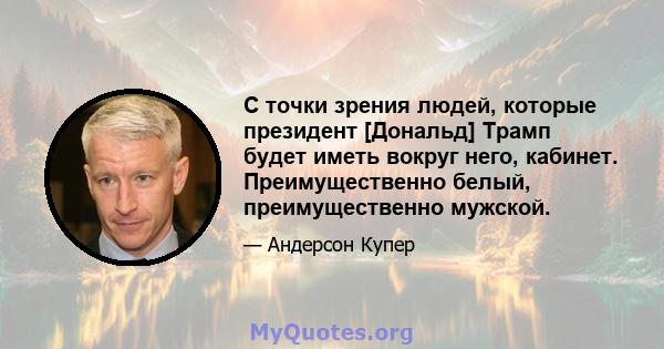 С точки зрения людей, которые президент [Дональд] Трамп будет иметь вокруг него, кабинет. Преимущественно белый, преимущественно мужской.