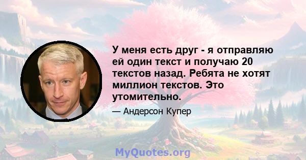 У меня есть друг - я отправляю ей один текст и получаю 20 текстов назад. Ребята не хотят миллион текстов. Это утомительно.