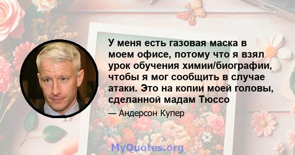 У меня есть газовая маска в моем офисе, потому что я взял урок обучения химии/биографии, чтобы я мог сообщить в случае атаки. Это на копии моей головы, сделанной мадам Тюссо