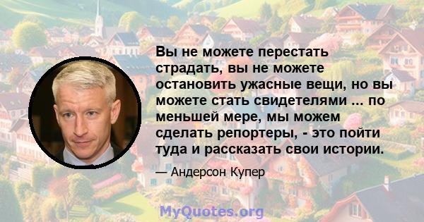 Вы не можете перестать страдать, вы не можете остановить ужасные вещи, но вы можете стать свидетелями ... по меньшей мере, мы можем сделать репортеры, - это пойти туда и рассказать свои истории.