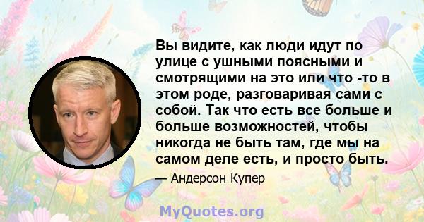 Вы видите, как люди идут по улице с ушными поясными и смотрящими на это или что -то в этом роде, разговаривая сами с собой. Так что есть все больше и больше возможностей, чтобы никогда не быть там, где мы на самом деле