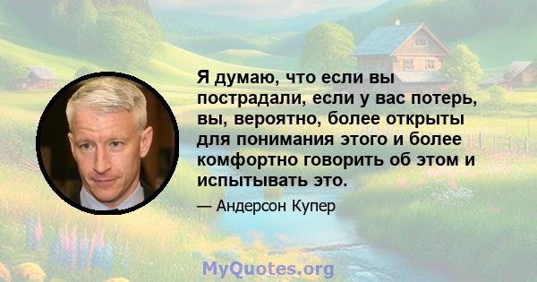 Я думаю, что если вы пострадали, если у вас потерь, вы, вероятно, более открыты для понимания этого и более комфортно говорить об этом и испытывать это.