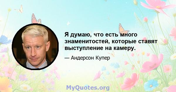 Я думаю, что есть много знаменитостей, которые ставят выступление на камеру.