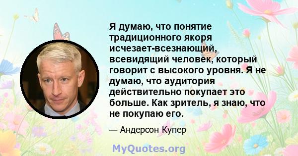 Я думаю, что понятие традиционного якоря исчезает-всезнающий, всевидящий человек, который говорит с высокого уровня. Я не думаю, что аудитория действительно покупает это больше. Как зритель, я знаю, что не покупаю его.