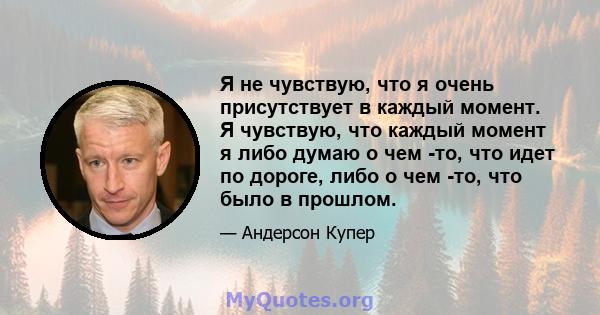 Я не чувствую, что я очень присутствует в каждый момент. Я чувствую, что каждый момент я либо думаю о чем -то, что идет по дороге, либо о чем -то, что было в прошлом.