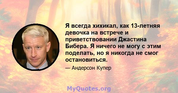 Я всегда хихикал, как 13-летняя девочка на встрече и приветствовании Джастина Бибера. Я ничего не могу с этим поделать, но я никогда не смог остановиться.