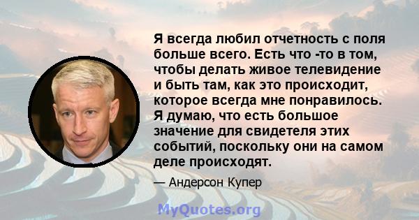 Я всегда любил отчетность с поля больше всего. Есть что -то в том, чтобы делать живое телевидение и быть там, как это происходит, которое всегда мне понравилось. Я думаю, что есть большое значение для свидетеля этих