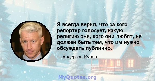 Я всегда верил, что за кого репортер голосует, какую религию они, кого они любят, не должен быть тем, что им нужно обсуждать публично.