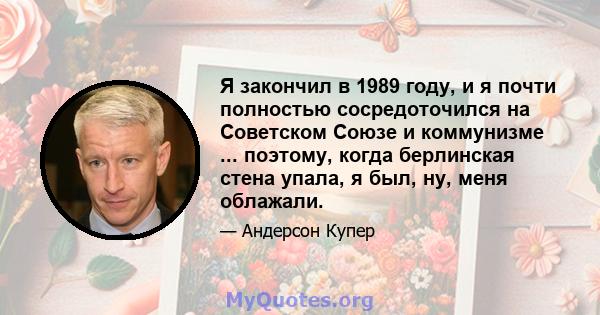 Я закончил в 1989 году, и я почти полностью сосредоточился на Советском Союзе и коммунизме ... поэтому, когда берлинская стена упала, я был, ну, меня облажали.