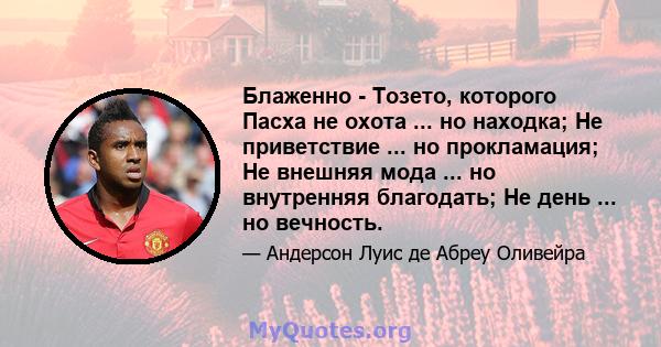 Блаженно - Тозето, которого Пасха не охота ... но находка; Не приветствие ... но прокламация; Не внешняя мода ... но внутренняя благодать; Не день ... но вечность.