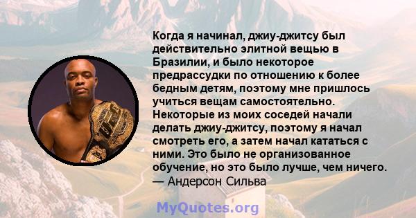 Когда я начинал, джиу-джитсу был действительно элитной вещью в Бразилии, и было некоторое предрассудки по отношению к более бедным детям, поэтому мне пришлось учиться вещам самостоятельно. Некоторые из моих соседей