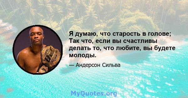 Я думаю, что старость в голове; Так что, если вы счастливы делать то, что любите, вы будете молоды.