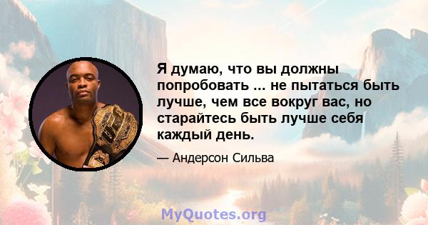 Я думаю, что вы должны попробовать ... не пытаться быть лучше, чем все вокруг вас, но старайтесь быть лучше себя каждый день.