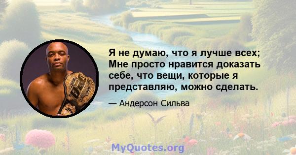 Я не думаю, что я лучше всех; Мне просто нравится доказать себе, что вещи, которые я представляю, можно сделать.