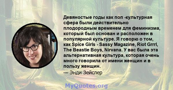 Девяностые годы как поп -культурная сфера были действительно плодородным временем для феминизма, который был основан и расположен в популярной культуре. Я говорю о том, как Spice Girls - Sassy Magazine, Riot Grrrl, The