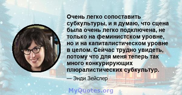 Очень легко сопоставить субкультуры, и я думаю, что сцена была очень легко подключена, не только на феминистском уровне, но и на капиталистическом уровне в целом. Сейчас трудно увидеть, потому что для меня теперь так