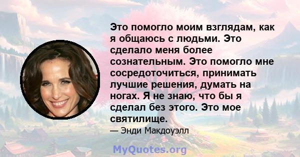 Это помогло моим взглядам, как я общаюсь с людьми. Это сделало меня более сознательным. Это помогло мне сосредоточиться, принимать лучшие решения, думать на ногах. Я не знаю, что бы я сделал без этого. Это мое святилище.