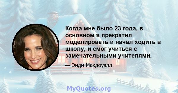 Когда мне было 23 года, в основном я прекратил моделировать и начал ходить в школу, и смог учиться с замечательными учителями.