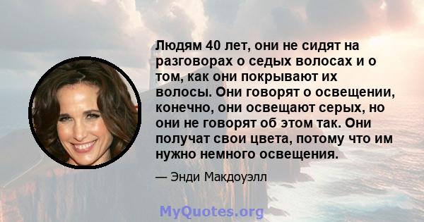 Людям 40 лет, они не сидят на разговорах о седых волосах и о том, как они покрывают их волосы. Они говорят о освещении, конечно, они освещают серых, но они не говорят об этом так. Они получат свои цвета, потому что им