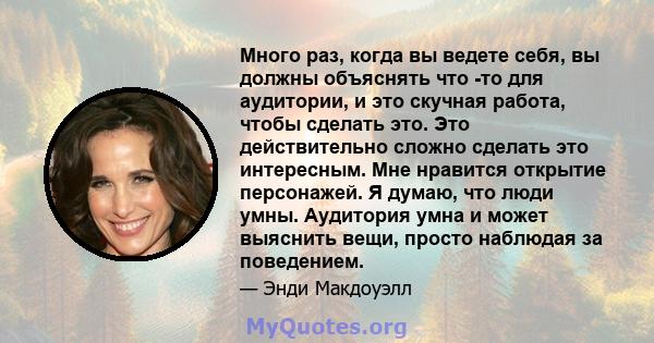 Много раз, когда вы ведете себя, вы должны объяснять что -то для аудитории, и это скучная работа, чтобы сделать это. Это действительно сложно сделать это интересным. Мне нравится открытие персонажей. Я думаю, что люди