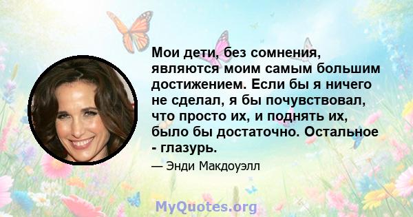 Мои дети, без сомнения, являются моим самым большим достижением. Если бы я ничего не сделал, я бы почувствовал, что просто их, и поднять их, было бы достаточно. Остальное - глазурь.