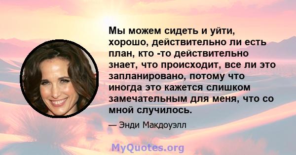 Мы можем сидеть и уйти, хорошо, действительно ли есть план, кто -то действительно знает, что происходит, все ли это запланировано, потому что иногда это кажется слишком замечательным для меня, что со мной случилось.