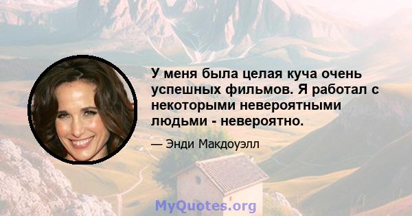 У меня была целая куча очень успешных фильмов. Я работал с некоторыми невероятными людьми - невероятно.