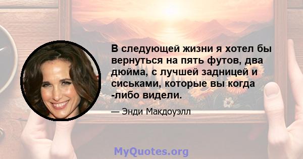 В следующей жизни я хотел бы вернуться на пять футов, два дюйма, с лучшей задницей и сиськами, которые вы когда -либо видели.