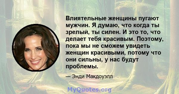 Влиятельные женщины пугают мужчин. Я думаю, что когда ты зрелый, ты силен. И это то, что делает тебя красивым. Поэтому, пока мы не сможем увидеть женщин красивыми, потому что они сильны, у нас будут проблемы.