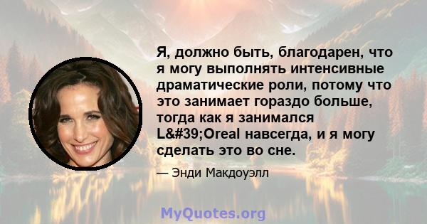 Я, должно быть, благодарен, что я могу выполнять интенсивные драматические роли, потому что это занимает гораздо больше, тогда как я занимался L'Oreal навсегда, и я могу сделать это во сне.