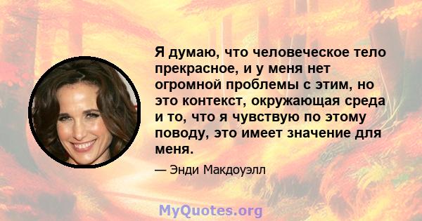 Я думаю, что человеческое тело прекрасное, и у меня нет огромной проблемы с этим, но это контекст, окружающая среда и то, что я чувствую по этому поводу, это имеет значение для меня.