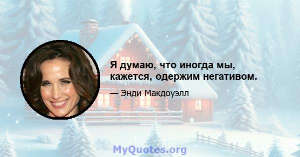 Я думаю, что иногда мы, кажется, одержим негативом.