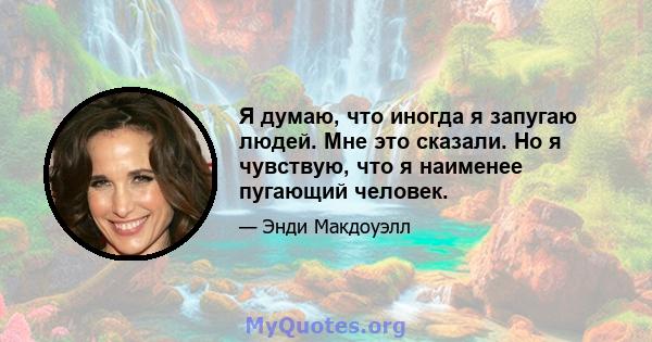 Я думаю, что иногда я запугаю людей. Мне это сказали. Но я чувствую, что я наименее пугающий человек.