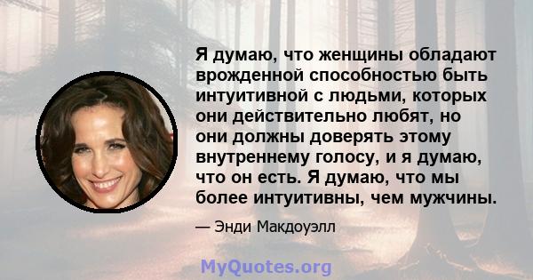 Я думаю, что женщины обладают врожденной способностью быть интуитивной с людьми, которых они действительно любят, но они должны доверять этому внутреннему голосу, и я думаю, что он есть. Я думаю, что мы более