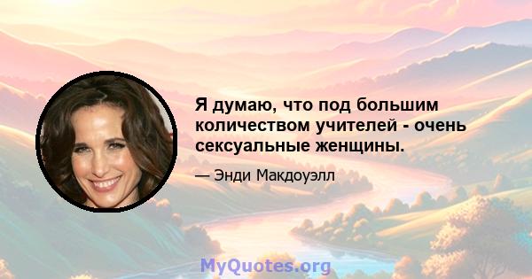 Я думаю, что под большим количеством учителей - очень сексуальные женщины.