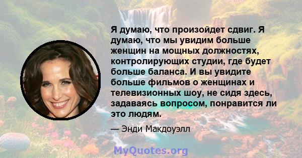 Я думаю, что произойдет сдвиг. Я думаю, что мы увидим больше женщин на мощных должностях, контролирующих студии, где будет больше баланса. И вы увидите больше фильмов о женщинах и телевизионных шоу, не сидя здесь,